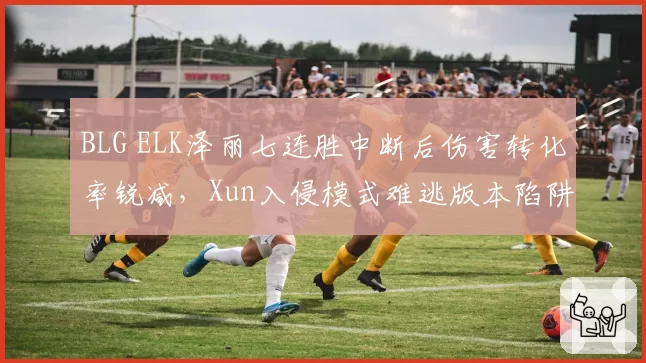 BLG ELK泽丽七连胜中断后伤害转化率锐减，Xun入侵模式难逃版本陷阱