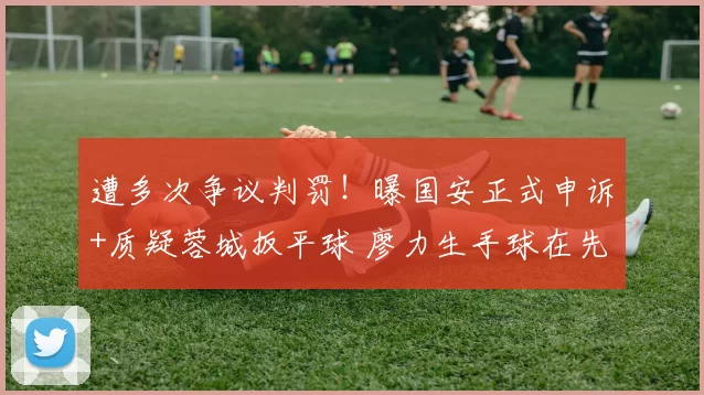 遭多次争议判罚!曝国安正式申诉+质疑蓉城扳平球 廖力生手球在先
