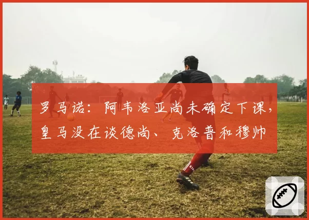 罗马诺：阿韦洛亚尚未确定下课，皇马没在谈德尚、克洛普和穆帅