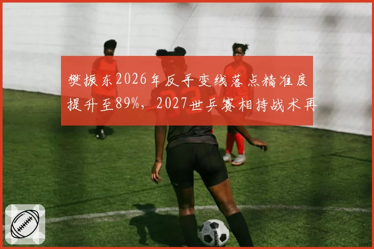 樊振东2026年反手变线落点精准度提升至89%，2027世乒赛相持战术再升级？