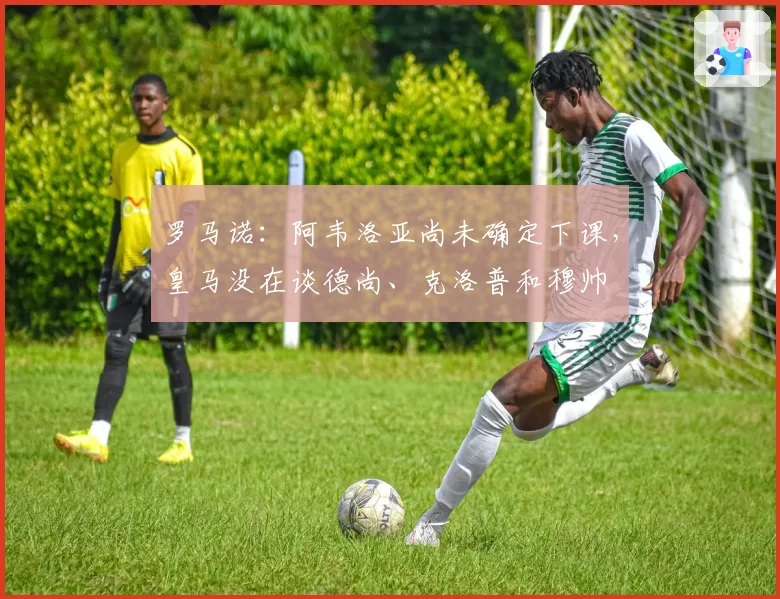 罗马诺：阿韦洛亚尚未确定下课，皇马没在谈德尚、克洛普和穆帅