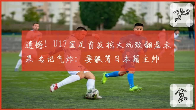 遗憾!U17国足首发挖大坑致翻盘未果 名记气炸:要狠骂日本籍主帅