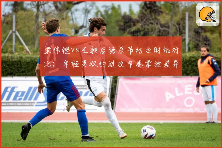 梁伟铿vs王昶后场杀吊结合时机对比：年轻男双的进攻节奏掌控差异