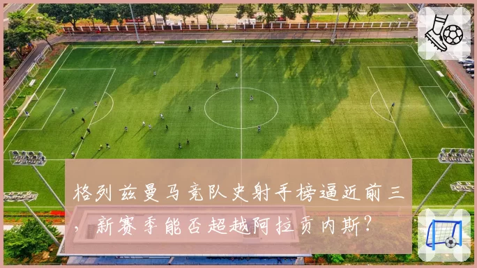 格列兹曼马竞队史射手榜逼近前三，新赛季能否超越阿拉贡内斯？