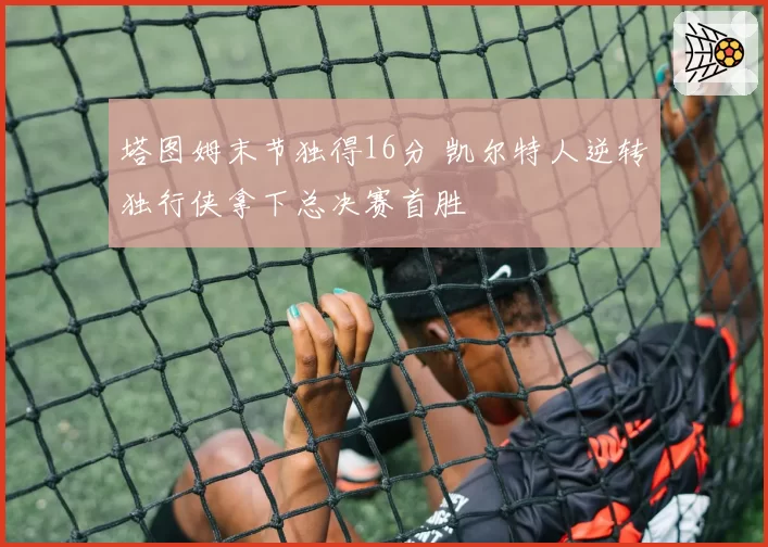 塔图姆末节独得16分 凯尔特人逆转独行侠拿下总决赛首胜