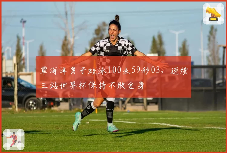 覃海洋男子蛙泳100米59秒03,连续三站世界杯保持不败金身