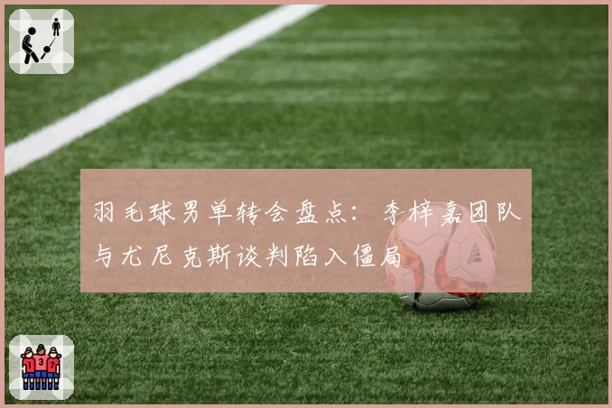 羽毛球男单转会盘点：李梓嘉团队与尤尼克斯谈判陷入僵局