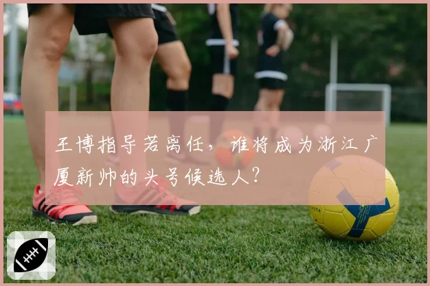 王博指导若离任，谁将成为浙江广厦新帅的头号候选人？