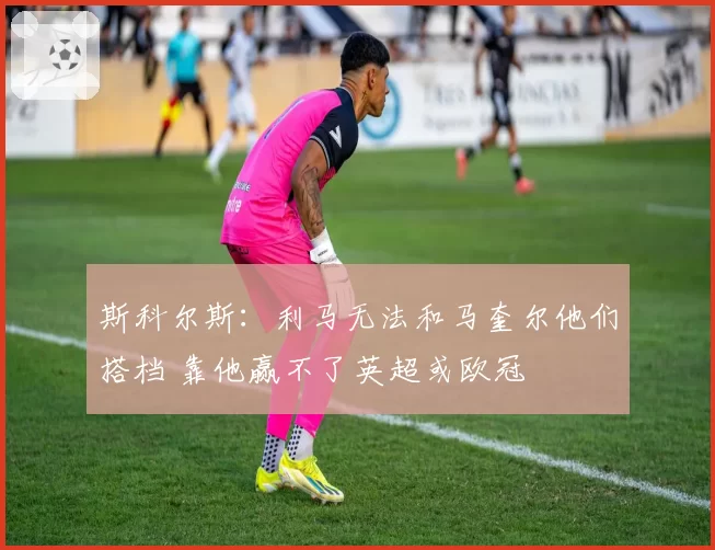 斯科尔斯：利马无法和马奎尔他们搭档 靠他赢不了英超或欧冠