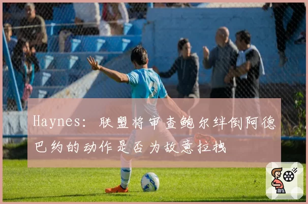 Haynes：联盟将审查鲍尔绊倒阿德巴约的动作是否为故意拉拽