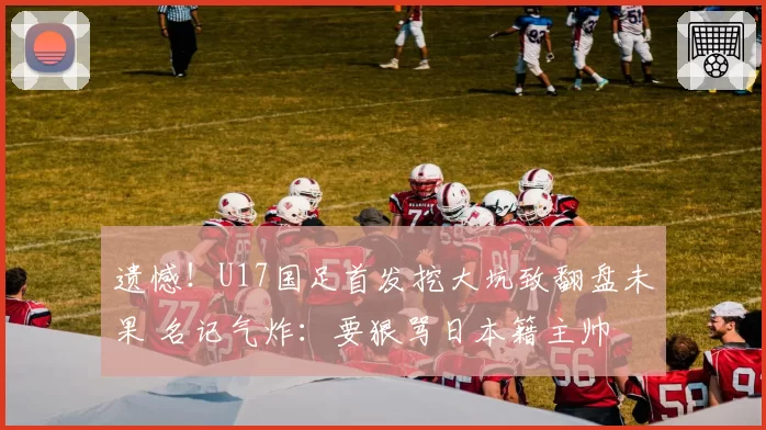 遗憾!U17国足首发挖大坑致翻盘未果 名记气炸:要狠骂日本籍主帅