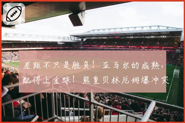 差距不只是胜负！亚马尔的成熟，配得上金球！熊皇贝林厄姆爆冲突
