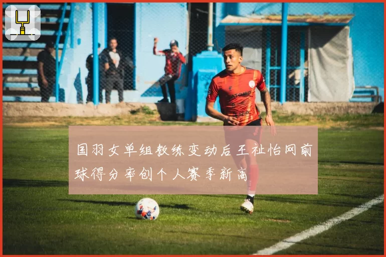 国羽女单组教练变动后王祉怡网前球得分率创个人赛季新高