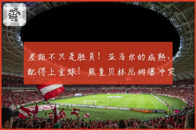 差距不只是胜负！亚马尔的成熟，配得上金球！熊皇贝林厄姆爆冲突