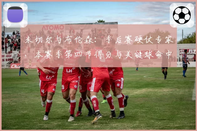 米切尔与布伦森:季后赛硬仗专家,本赛季第四节得分与关键球命中率对比