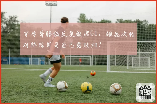 字母哥膝伤反复缺席G1，雄鹿次轮对阵绿军是否已露败相？
