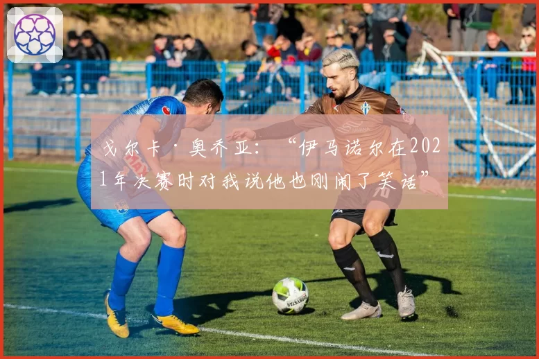 戈尔卡·奥乔亚:“伊马诺尔在2021年决赛时对我说他也刚闹了笑话”