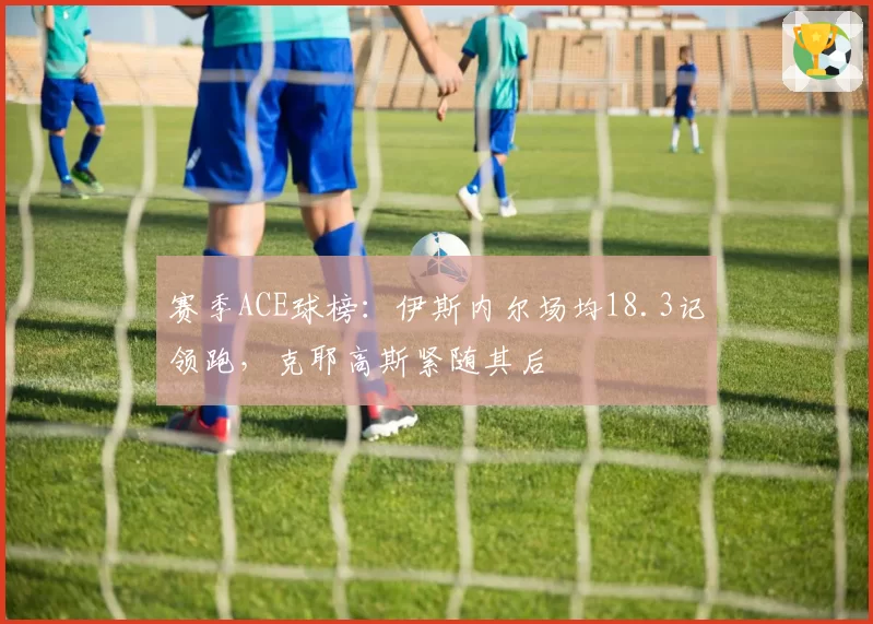 赛季ACE球榜：伊斯内尔场均18.3记领跑，克耶高斯紧随其后
