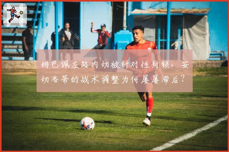 姆巴佩左路内切被针对性封锁,安切洛蒂的战术调整为何屡屡滞后?