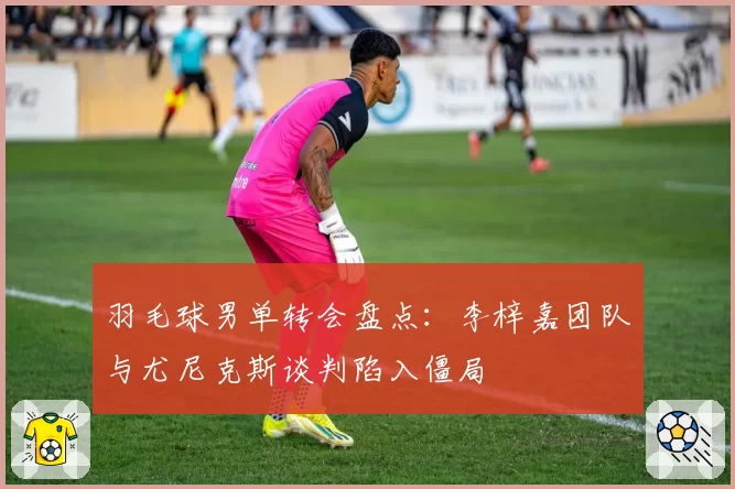 羽毛球男单转会盘点：李梓嘉团队与尤尼克斯谈判陷入僵局