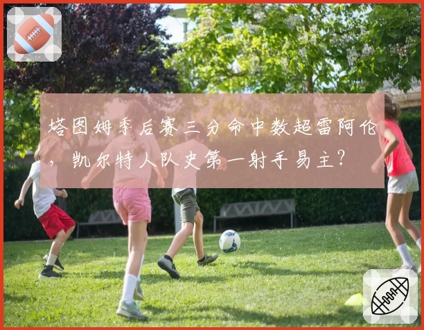 塔图姆季后赛三分命中数超雷阿伦,凯尔特人队史第一射手易主?