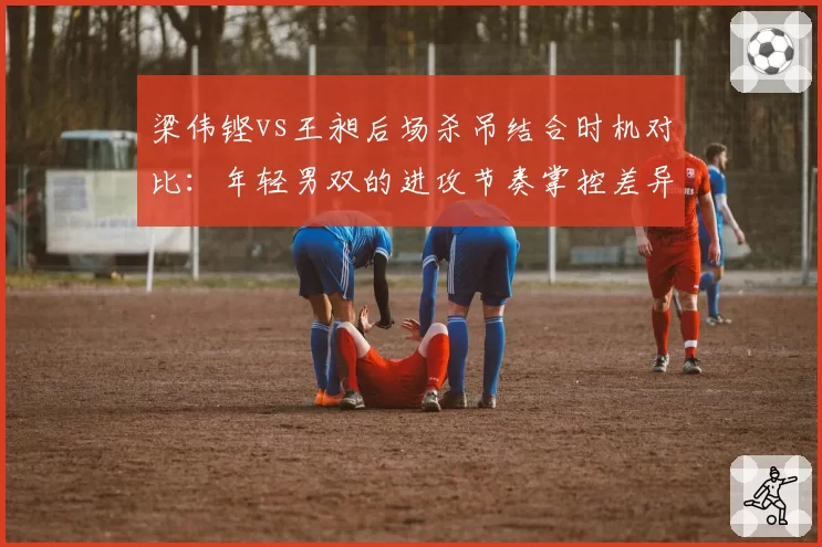 梁伟铿vs王昶后场杀吊结合时机对比：年轻男双的进攻节奏掌控差异