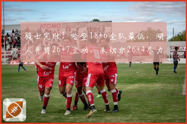 骑士完败!哈登18+6全队最低,湖人弃将26+7立功,米切尔26+4尽力