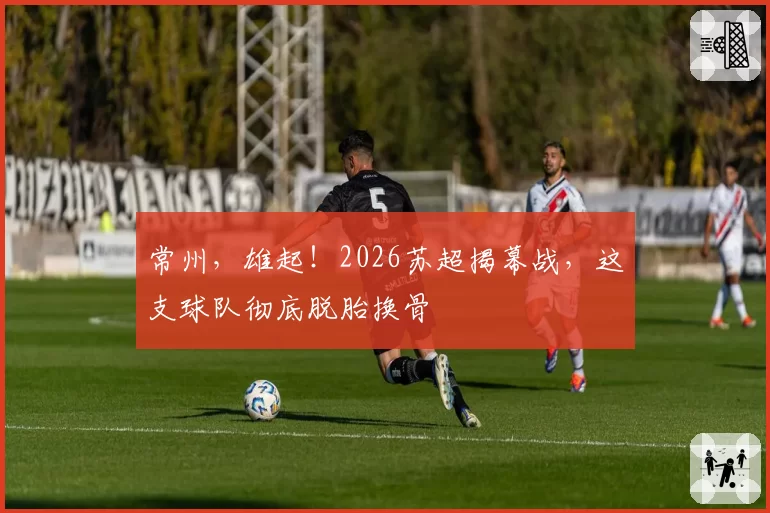 常州,雄起!2026苏超揭幕战,这支球队彻底脱胎换骨